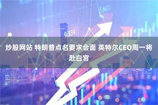 炒股网站 特朗普点名要求会面 英特尔CEO周一将赴白宫