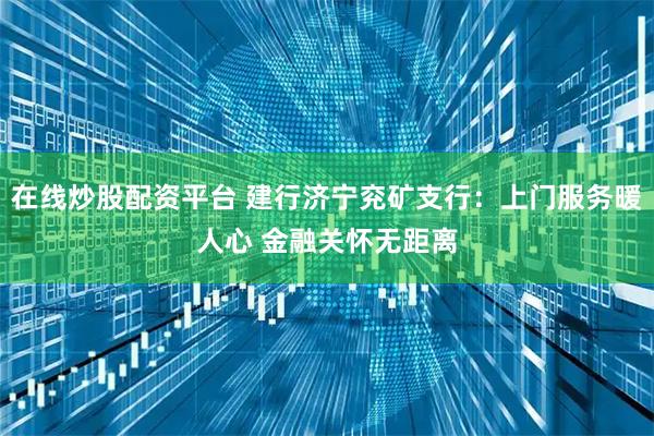 在线炒股配资平台 建行济宁兖矿支行：上门服务暖人心 金融关怀无距离