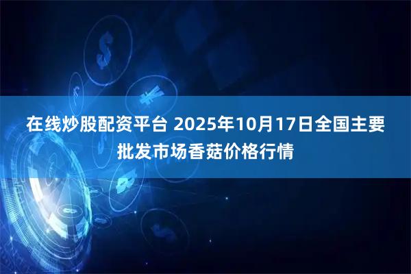 在线炒股配资平台 2025年10月17日全国主要批发市场香菇价格行情
