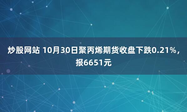 炒股网站 10月30日聚丙烯期货收盘下跌0.21%，报6651元