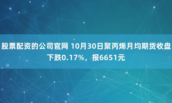 股票配资的公司官网 10月30日聚丙烯月均期货收盘下跌0.17%，报6651元