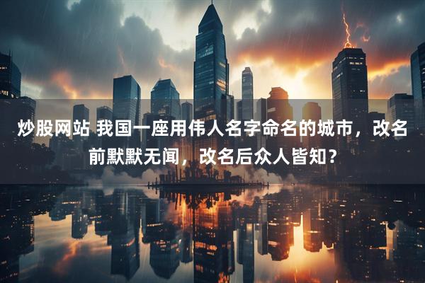 炒股网站 我国一座用伟人名字命名的城市，改名前默默无闻，改名后众人皆知？