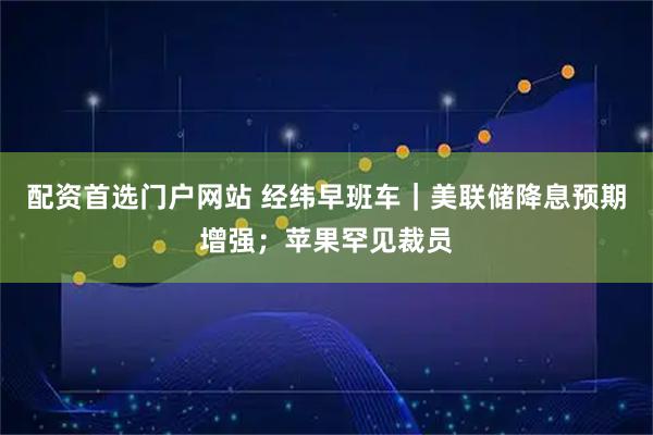 配资首选门户网站 经纬早班车｜美联储降息预期增强；苹果罕见裁员