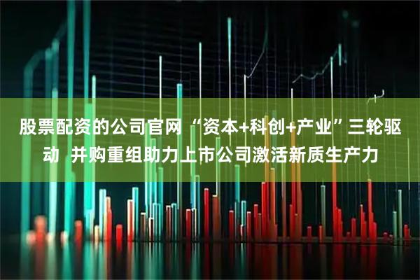 股票配资的公司官网 “资本+科创+产业”三轮驱动  并购重组助力上市公司激活新质生产力